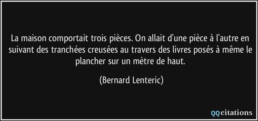 La maison comportait trois pièces. On allait d'une pièce à l'autre en suivant des tranchées creusées au travers des livres posés à même le plancher sur un mètre de haut.  - Bernard Lenteric