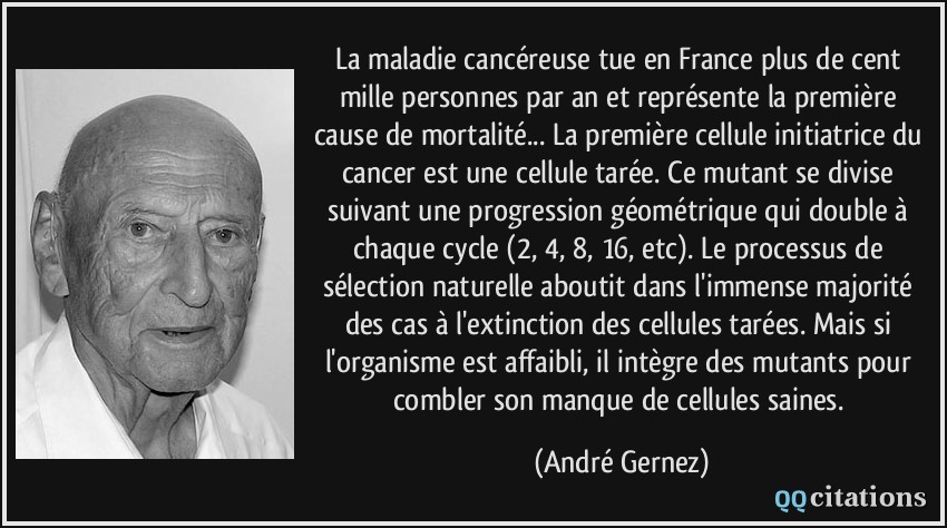 La maladie cancéreuse tue en France plus de cent mille personnes par an et représente la première cause de mortalité... La première cellule initiatrice du cancer est une cellule tarée. Ce mutant se divise suivant une progression géométrique qui double à chaque cycle (2, 4, 8, 16, etc). Le processus de sélection naturelle aboutit dans l'immense majorité des cas à l'extinction des cellules tarées. Mais si l'organisme est affaibli, il intègre des mutants pour combler son manque de cellules saines.  - André Gernez