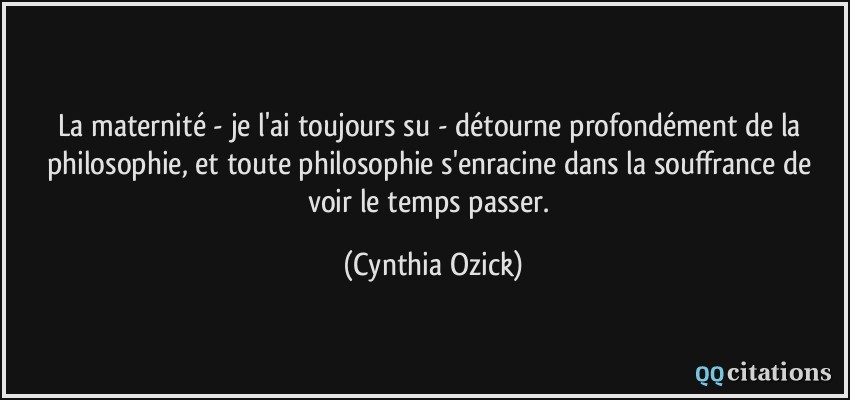 La maternité - je l'ai toujours su - détourne profondément de la philosophie, et toute philosophie s'enracine dans la souffrance de voir le temps passer.  - Cynthia Ozick