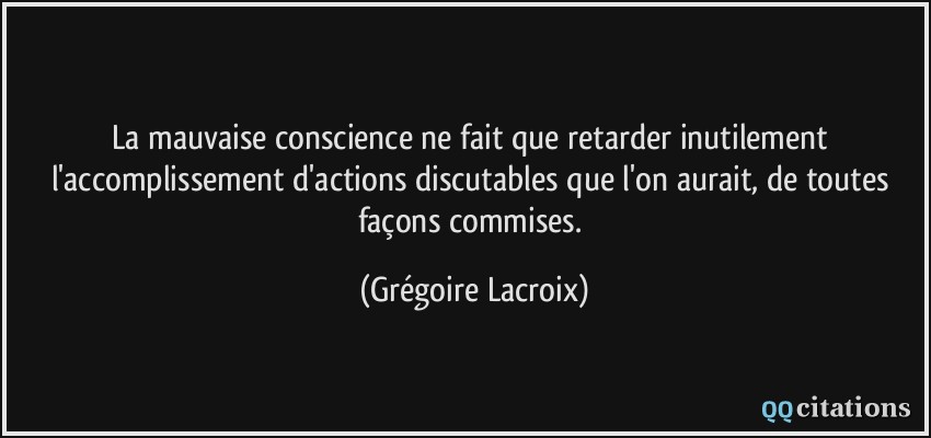 La mauvaise conscience ne fait que retarder inutilement l'accomplissement d'actions discutables que l'on aurait, de toutes façons commises.  - Grégoire Lacroix