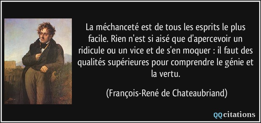 La méchanceté est de tous les esprits le plus facile. Rien n'est si aisé que d'apercevoir un ridicule ou un vice et de s'en moquer : il faut des qualités supérieures pour comprendre le génie et la vertu.  - François-René de Chateaubriand