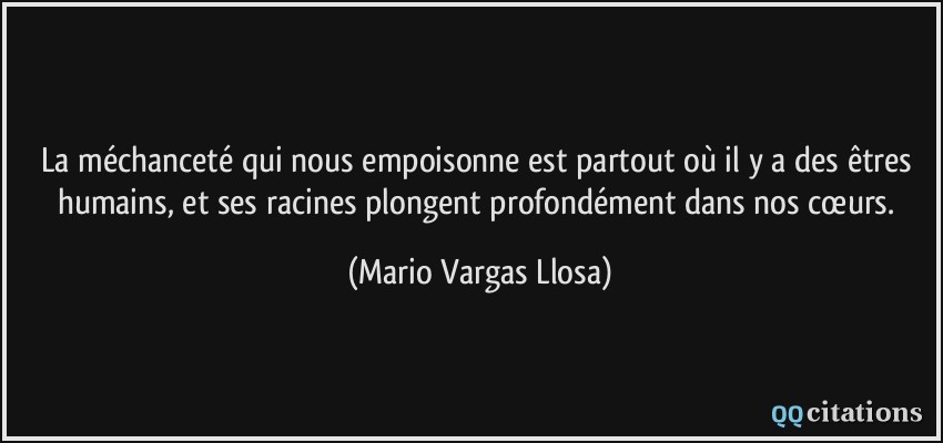 La méchanceté qui nous empoisonne est partout où il y a des êtres humains, et ses racines plongent profondément dans nos cœurs.  - Mario Vargas Llosa