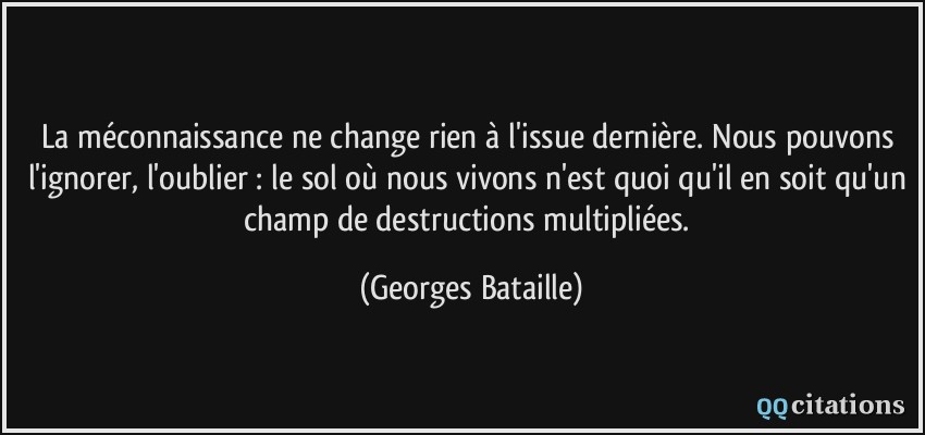 La méconnaissance ne change rien à l'issue dernière. Nous pouvons l'ignorer, l'oublier : le sol où nous vivons n'est quoi qu'il en soit qu'un champ de destructions multipliées.  - Georges Bataille