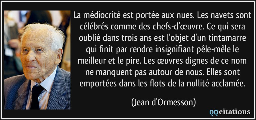 La médiocrité est portée aux nues. Les navets sont célébrés comme des chefs-d'œuvre. Ce qui sera oublié dans trois ans est l'objet d'un tintamarre qui finit par rendre insignifiant pêle-mêle le meilleur et le pire. Les œuvres dignes de ce nom ne manquent pas autour de nous. Elles sont emportées dans les flots de la nullité acclamée.  - Jean d'Ormesson