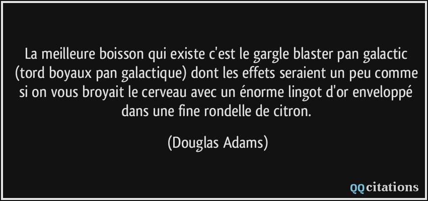 La meilleure boisson qui existe c'est le gargle blaster pan galactic (tord boyaux pan galactique) dont les effets seraient un peu comme si on vous broyait le cerveau avec un énorme lingot d'or enveloppé dans une fine rondelle de citron.  - Douglas Adams