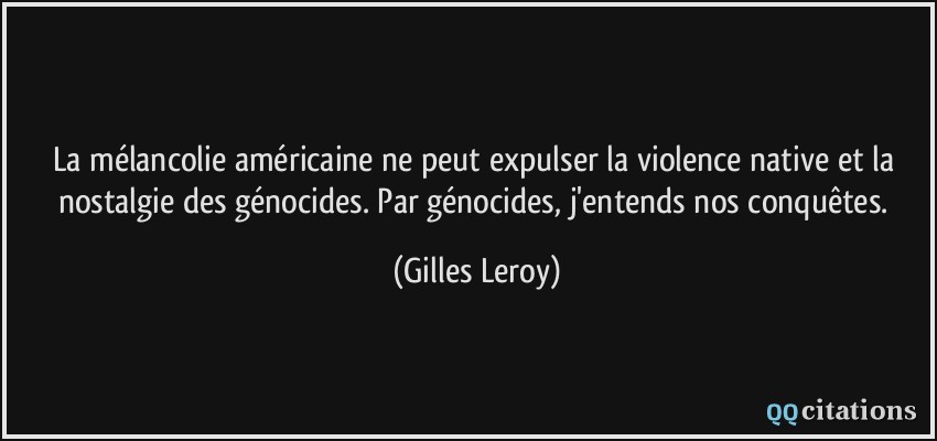 La mélancolie américaine ne peut expulser la violence native et la nostalgie des génocides. Par génocides, j'entends nos conquêtes.  - Gilles Leroy