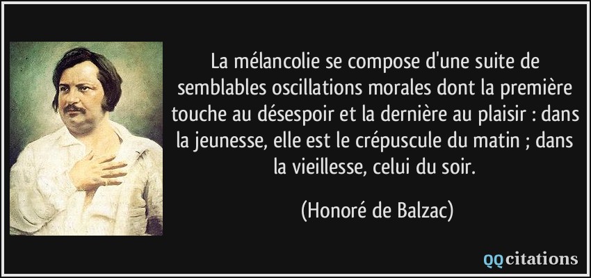 La mélancolie se compose d'une suite de semblables oscillations morales dont la première touche au désespoir et la dernière au plaisir : dans la jeunesse, elle est le crépuscule du matin ; dans la vieillesse, celui du soir.  - Honoré de Balzac