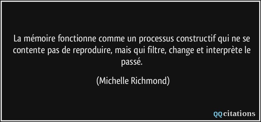 La mémoire fonctionne comme un processus constructif qui ne se contente pas de reproduire, mais qui filtre, change et interprète le passé.  - Michelle Richmond