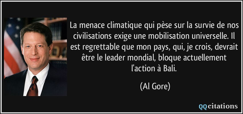 La menace climatique qui pèse sur la survie de nos civilisations exige une mobilisation universelle. Il est regrettable que mon pays, qui, je crois, devrait être le leader mondial, bloque actuellement l'action à Bali.  - Al Gore