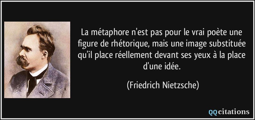La métaphore n'est pas pour le vrai poète une figure de rhétorique, mais une image substituée qu'il place réellement devant ses yeux à la place d'une idée.  - Friedrich Nietzsche