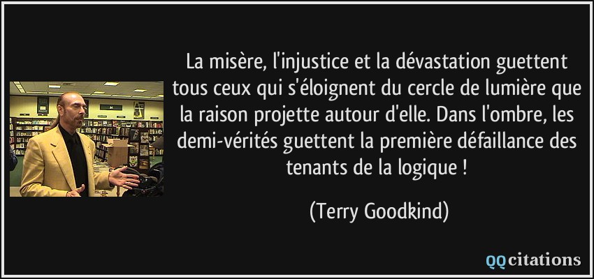 La misère, l'injustice et la dévastation guettent tous ceux qui s'éloignent du cercle de lumière que la raison projette autour d'elle. Dans l'ombre, les demi-vérités guettent la première défaillance des tenants de la logique !  - Terry Goodkind