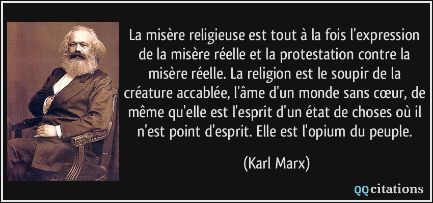 La misère religieuse est tout à la fois l'expression de la misère réelle et la protestation contre la misère réelle. La religion est le soupir de la créature accablée, l'âme d'un monde sans cœur, de même qu'elle est l'esprit d'un état de choses où il n'est point d'esprit. Elle est l'opium du peuple.  - Karl Marx