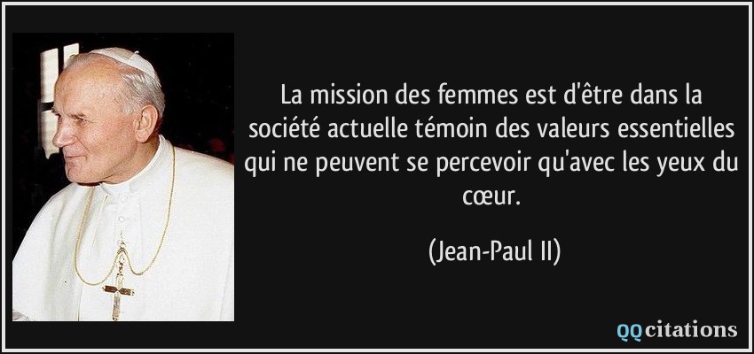 La mission des femmes est d'être dans la société actuelle témoin des valeurs essentielles qui ne peuvent se percevoir qu'avec les yeux du cœur.  - Jean-Paul II