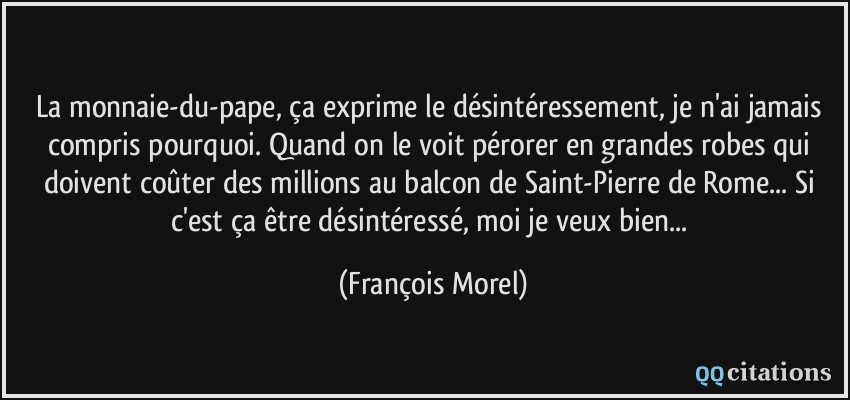 La monnaie-du-pape, ça exprime le désintéressement, je n'ai jamais compris pourquoi. Quand on le voit pérorer en grandes robes qui doivent coûter des millions au balcon de Saint-Pierre de Rome... Si c'est ça être désintéressé, moi je veux bien...  - François Morel