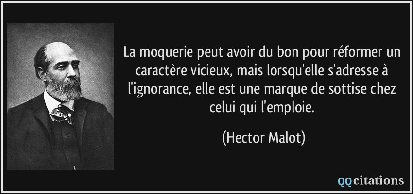 La moquerie peut avoir du bon pour réformer un caractère vicieux, mais lorsqu'elle s'adresse à l'ignorance, elle est une marque de sottise chez celui qui l'emploie.  - Hector Malot