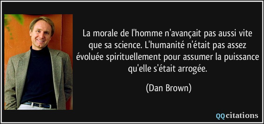 La morale de l'homme n'avançait pas aussi vite que sa science. L'humanité n'était pas assez évoluée spirituellement pour assumer la puissance qu'elle s'était arrogée.  - Dan Brown