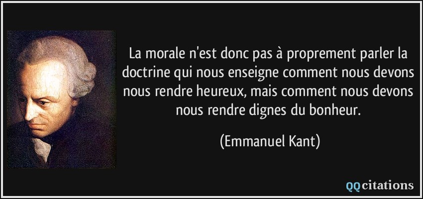 La morale n'est donc pas à proprement parler la doctrine qui nous enseigne comment nous devons nous rendre heureux, mais comment nous devons nous rendre dignes du bonheur.  - Emmanuel Kant