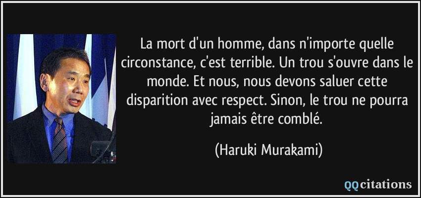 La mort d'un homme, dans n'importe quelle circonstance, c'est terrible. Un trou s'ouvre dans le monde. Et nous, nous devons saluer cette disparition avec respect. Sinon, le trou ne pourra jamais être comblé.  - Haruki Murakami