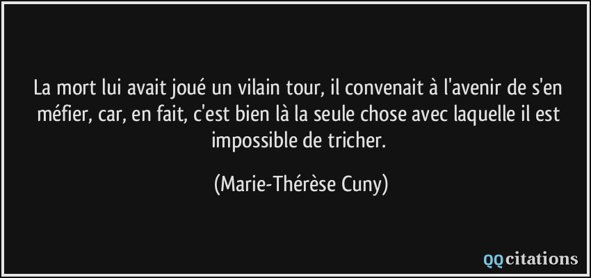 La mort lui avait joué un vilain tour, il convenait à l'avenir de s'en méfier, car, en fait, c'est bien là la seule chose avec laquelle il est impossible de tricher.  - Marie-Thérèse Cuny