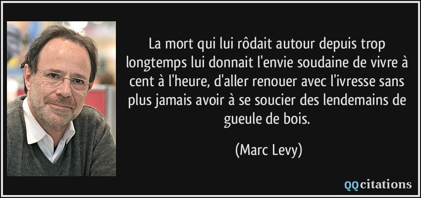 La mort qui lui rôdait autour depuis trop longtemps lui donnait l'envie soudaine de vivre à cent à l'heure, d'aller renouer avec l'ivresse sans plus jamais avoir à se soucier des lendemains de gueule de bois.  - Marc Levy