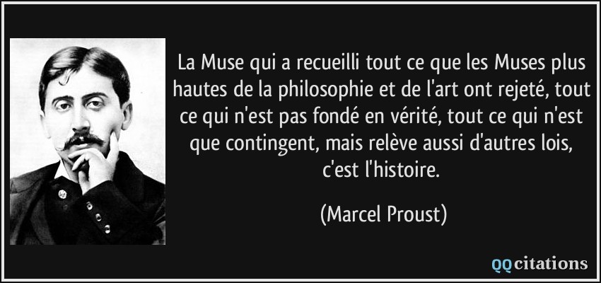 La Muse qui a recueilli tout ce que les Muses plus hautes de la philosophie et de l'art ont rejeté, tout ce qui n'est pas fondé en vérité, tout ce qui n'est que contingent, mais relève aussi d'autres lois, c'est l'histoire.  - Marcel Proust