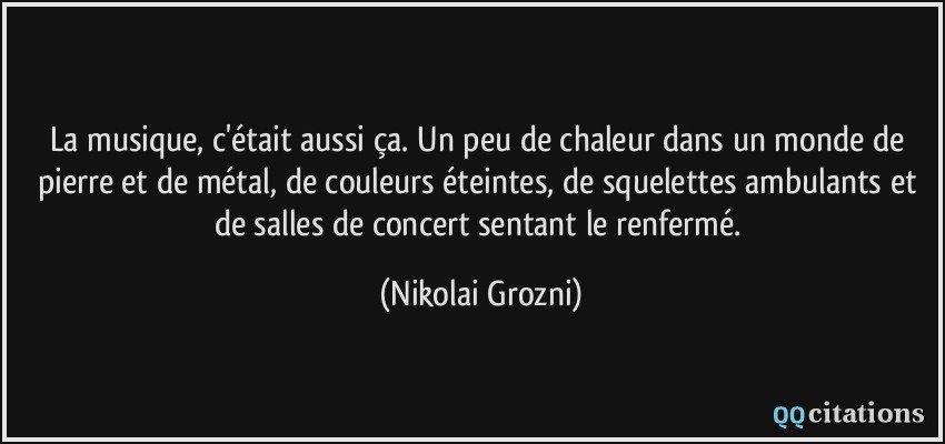 La musique, c'était aussi ça. Un peu de chaleur dans un monde de pierre et de métal, de couleurs éteintes, de squelettes ambulants et de salles de concert sentant le renfermé.  - Nikolai Grozni