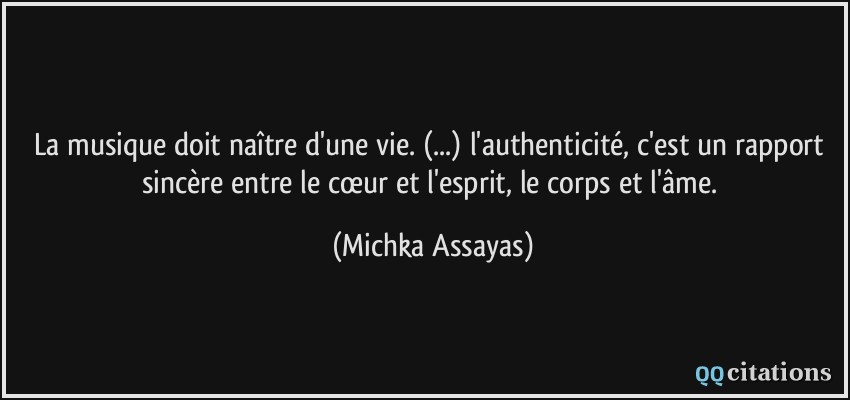 La musique doit naître d'une vie. (...) l'authenticité, c'est un rapport sincère entre le cœur et l'esprit, le corps et l'âme.  - Michka Assayas
