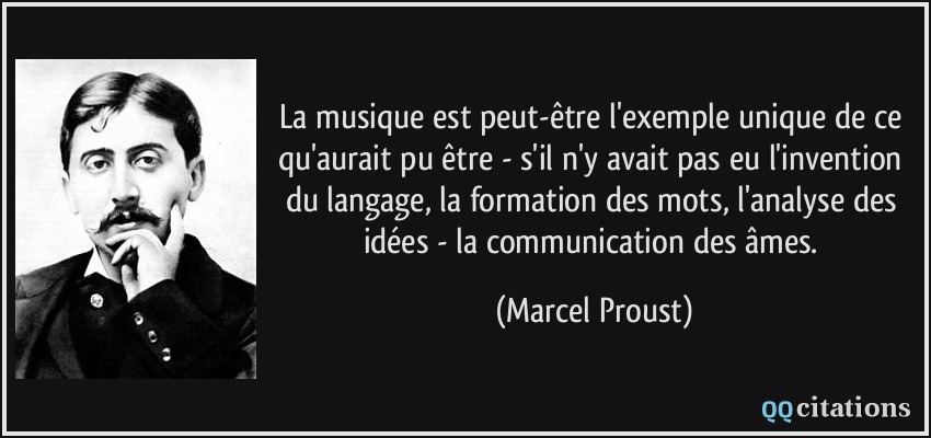 La musique est peut-être l'exemple unique de ce qu'aurait pu être - s'il n'y avait pas eu l'invention du langage, la formation des mots, l'analyse des idées - la communication des âmes.  - Marcel Proust