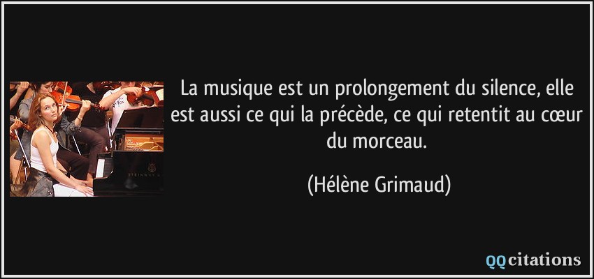La musique est un prolongement du silence, elle est aussi ce qui la précède, ce qui retentit au cœur du morceau.  - Hélène Grimaud