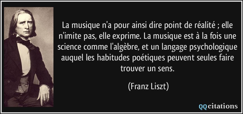 La musique n'a pour ainsi dire point de réalité ; elle n'imite pas, elle exprime. La musique est à la fois une science comme l'algèbre, et un langage psychologique auquel les habitudes poétiques peuvent seules faire trouver un sens.  - Franz Liszt