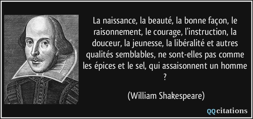La naissance, la beauté, la bonne façon, le raisonnement, le courage, l'instruction, la douceur, la jeunesse, la libéralité et autres qualités semblables, ne sont-elles pas comme les épices et le sel, qui assaisonnent un homme ?  - William Shakespeare