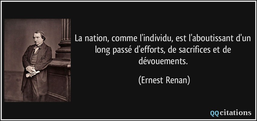 La nation, comme l'individu, est l'aboutissant d'un long passé d'efforts, de sacrifices et de dévouements.  - Ernest Renan