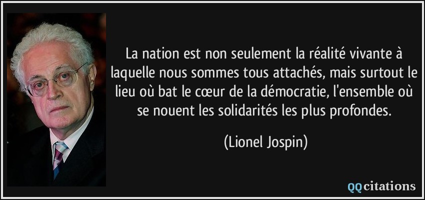 La nation est non seulement la réalité vivante à laquelle nous sommes tous attachés, mais surtout le lieu où bat le cœur de la démocratie, l'ensemble où se nouent les solidarités les plus profondes.  - Lionel Jospin