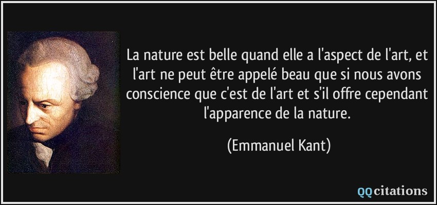 La nature est belle quand elle a l'aspect de l'art, et l'art ne peut être appelé beau que si nous avons conscience que c'est de l'art et s'il offre cependant l'apparence de la nature.  - Emmanuel Kant