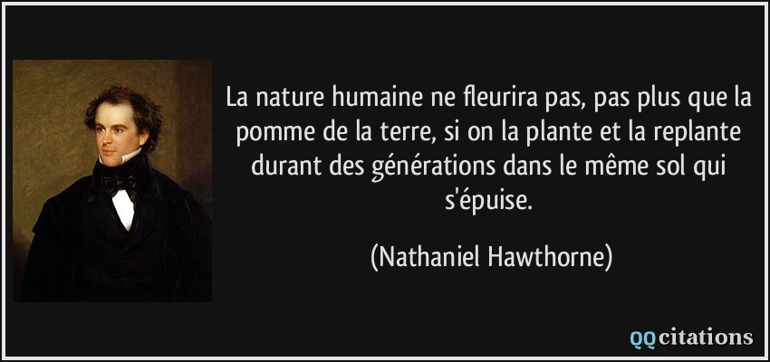 La nature humaine ne fleurira pas, pas plus que la pomme de la terre, si on la plante et la replante durant des générations dans le même sol qui s'épuise.  - Nathaniel Hawthorne