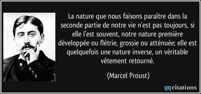 La nature que nous faisons paraître dans la seconde partie de notre vie n'est pas toujours, si elle l'est souvent, notre nature première développée ou flétrie, grossie ou atténuée; elle est quelquefois une nature inverse, un véritable vêtement retourné.  - Marcel Proust