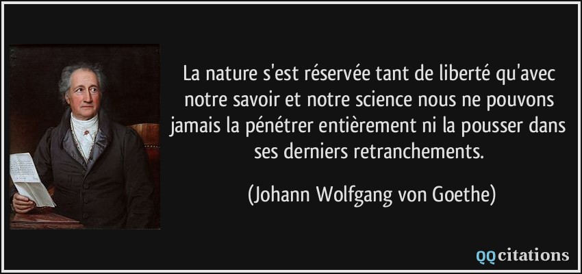 La nature s'est réservée tant de liberté qu'avec notre savoir et notre science nous ne pouvons jamais la pénétrer entièrement ni la pousser dans ses derniers retranchements.  - Johann Wolfgang von Goethe