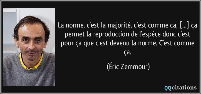 La norme, c'est la majorité, c'est comme ça, [...] ça permet la reproduction de l'espèce donc c'est pour ça que c'est devenu la norme. C'est comme ça.  - Éric Zemmour