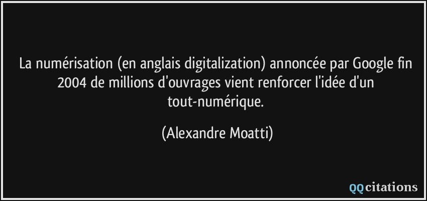 La numérisation (en anglais digitalization) annoncée par Google fin 2004 de millions d'ouvrages vient renforcer l'idée d'un tout-numérique.  - Alexandre Moatti