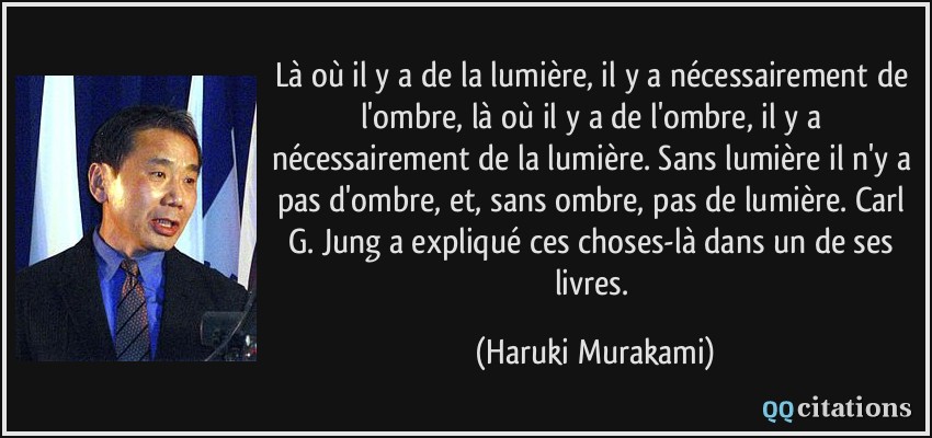Là où il y a de la lumière, il y a nécessairement de l'ombre, là où il y a de l'ombre, il y a nécessairement de la lumière. Sans lumière il n'y a pas d'ombre, et, sans ombre, pas de lumière. Carl G. Jung a expliqué ces choses-là dans un de ses livres.  - Haruki Murakami