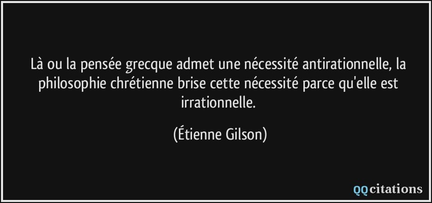 Là ou la pensée grecque admet une nécessité antirationnelle, la philosophie chrétienne brise cette nécessité parce qu'elle est irrationnelle.  - Étienne Gilson