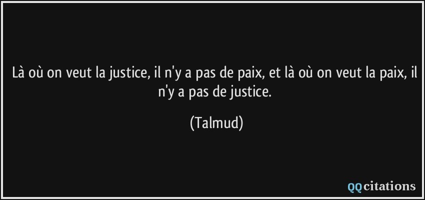 Là où on veut la justice, il n'y a pas de paix, et là où on veut la paix, il n'y a pas de justice.  - Talmud