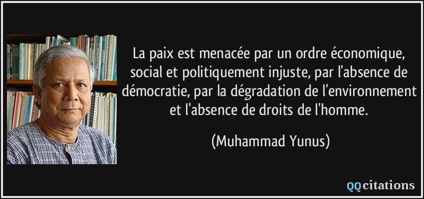 La paix est menacée par un ordre économique, social et politiquement injuste, par l'absence de démocratie, par la dégradation de l'environnement et l'absence de droits de l'homme.  - Muhammad Yunus