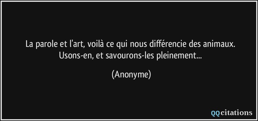 La parole et l'art, voilà ce qui nous différencie des animaux. Usons-en, et savourons-les pleinement...  - Anonyme