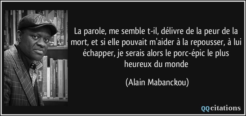 La parole, me semble t-il, délivre de la peur de la mort, et si elle pouvait m'aider à la repousser, à lui échapper, je serais alors le porc-épic le plus heureux du monde  - Alain Mabanckou
