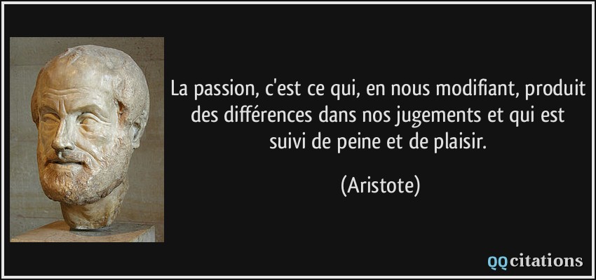 La passion, c'est ce qui, en nous modifiant, produit des différences dans nos jugements et qui est suivi de peine et de plaisir.  - Aristote