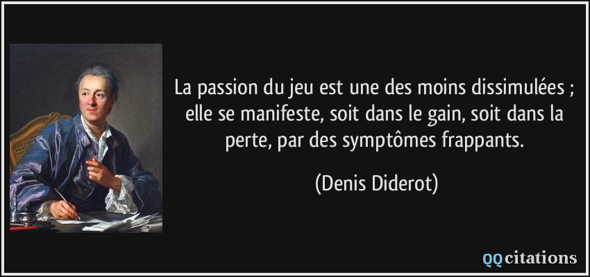La passion du jeu est une des moins dissimulées ; elle se manifeste, soit dans le gain, soit dans la perte, par des symptômes frappants.  - Denis Diderot