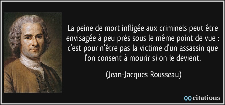 La peine de mort infligée aux criminels peut être envisagée à peu près sous le même point de vue : c'est pour n'être pas la victime d'un assassin que l'on consent à mourir si on le devient.  - Jean-Jacques Rousseau
