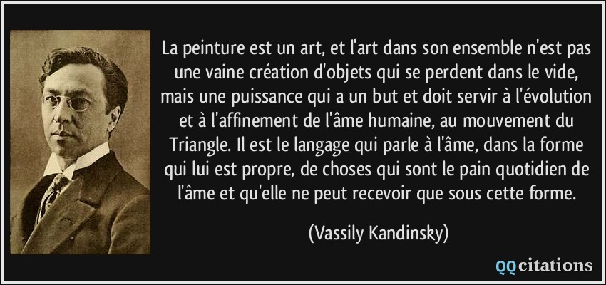 La peinture est un art, et l'art dans son ensemble n'est pas une vaine création d'objets qui se perdent dans le vide, mais une puissance qui a un but et doit servir à l'évolution et à l'affinement de l'âme humaine, au mouvement du Triangle. Il est le langage qui parle à l'âme, dans la forme qui lui est propre, de choses qui sont le pain quotidien de l'âme et qu'elle ne peut recevoir que sous cette forme.  - Vassily Kandinsky