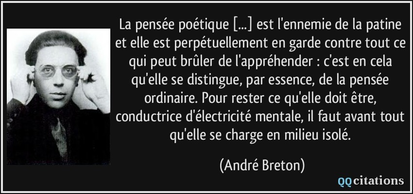 La pensée poétique [...] est l'ennemie de la patine et elle est perpétuellement en garde contre tout ce qui peut brûler de l'appréhender : c'est en cela qu'elle se distingue, par essence, de la pensée ordinaire. Pour rester ce qu'elle doit être, conductrice d'électricité mentale, il faut avant tout qu'elle se charge en milieu isolé.  - André Breton